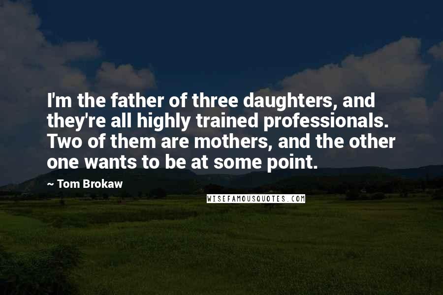 Tom Brokaw Quotes: I'm the father of three daughters, and they're all highly trained professionals. Two of them are mothers, and the other one wants to be at some point.