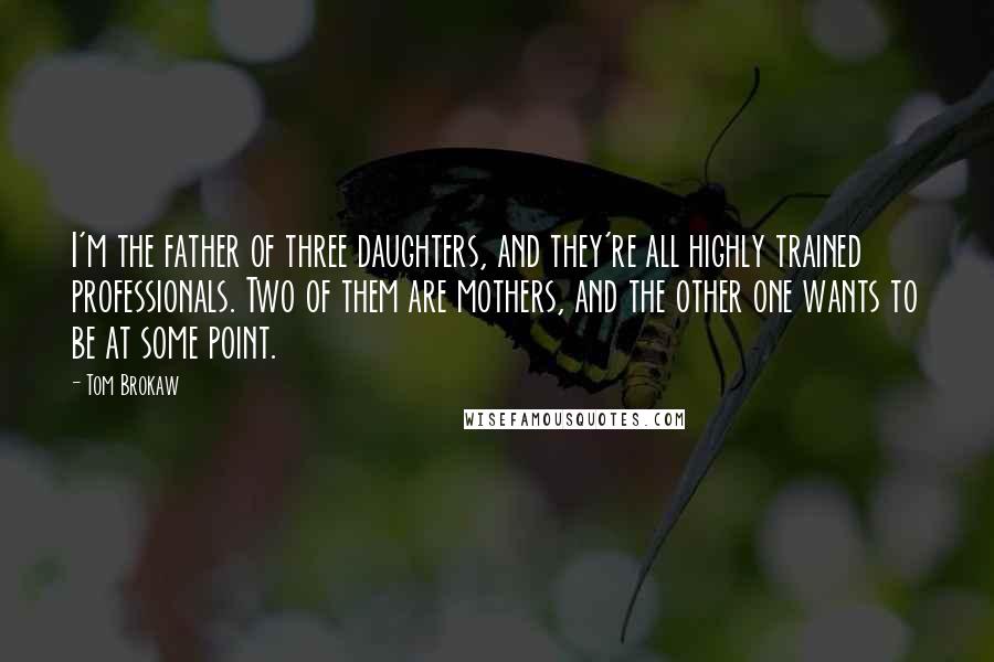 Tom Brokaw Quotes: I'm the father of three daughters, and they're all highly trained professionals. Two of them are mothers, and the other one wants to be at some point.