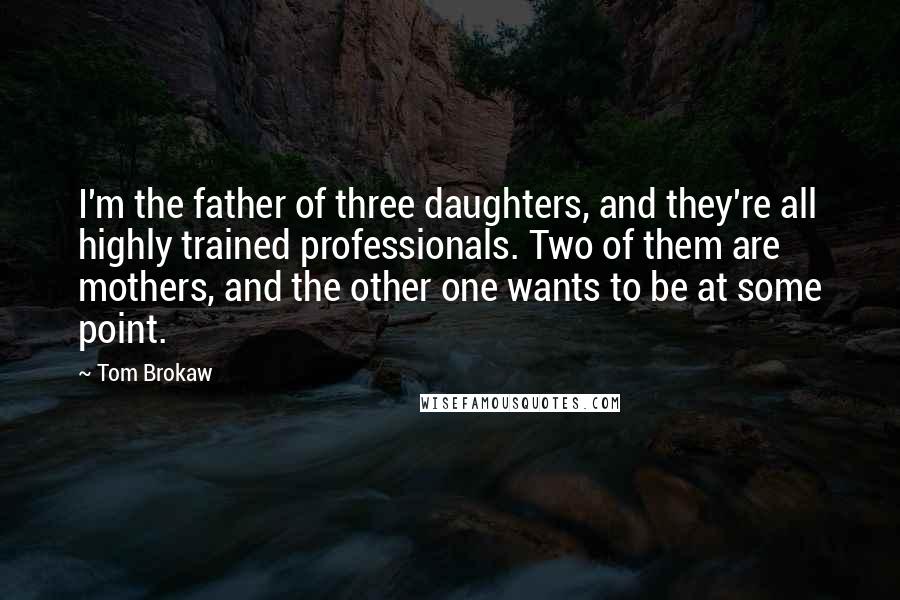 Tom Brokaw Quotes: I'm the father of three daughters, and they're all highly trained professionals. Two of them are mothers, and the other one wants to be at some point.