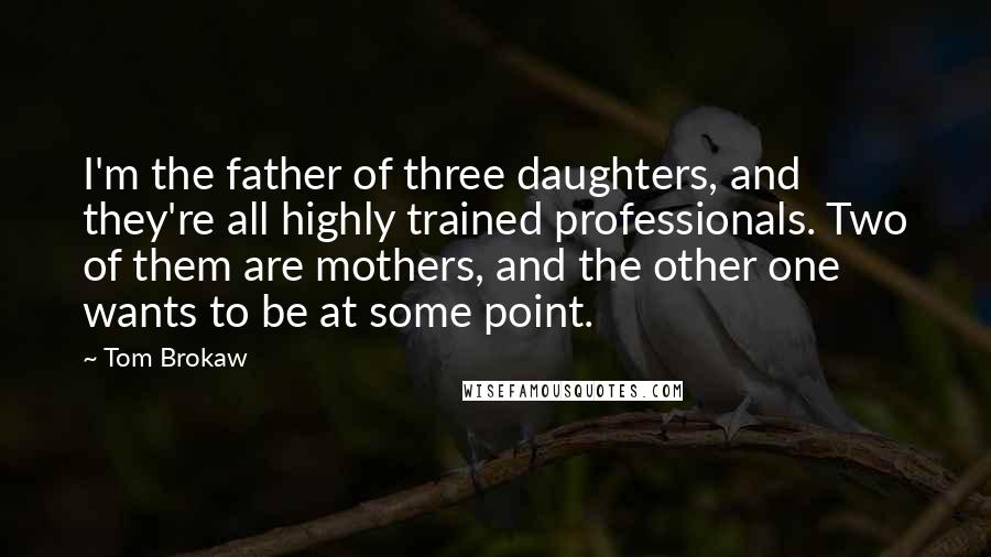 Tom Brokaw Quotes: I'm the father of three daughters, and they're all highly trained professionals. Two of them are mothers, and the other one wants to be at some point.