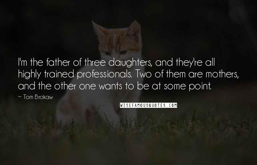 Tom Brokaw Quotes: I'm the father of three daughters, and they're all highly trained professionals. Two of them are mothers, and the other one wants to be at some point.