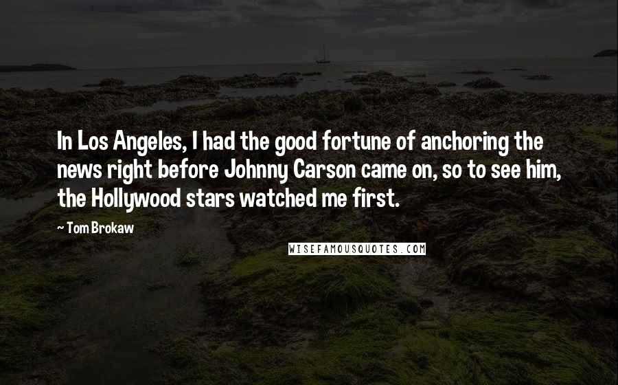 Tom Brokaw Quotes: In Los Angeles, I had the good fortune of anchoring the news right before Johnny Carson came on, so to see him, the Hollywood stars watched me first.