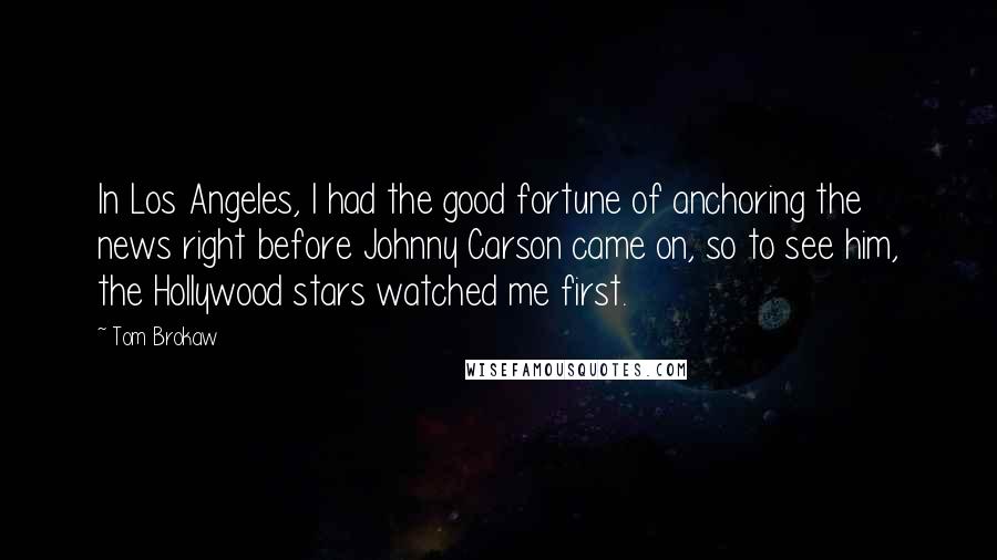 Tom Brokaw Quotes: In Los Angeles, I had the good fortune of anchoring the news right before Johnny Carson came on, so to see him, the Hollywood stars watched me first.
