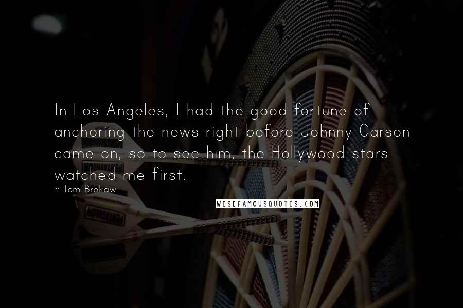 Tom Brokaw Quotes: In Los Angeles, I had the good fortune of anchoring the news right before Johnny Carson came on, so to see him, the Hollywood stars watched me first.