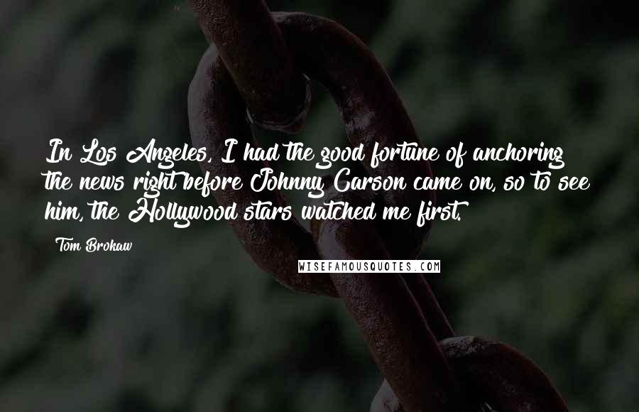Tom Brokaw Quotes: In Los Angeles, I had the good fortune of anchoring the news right before Johnny Carson came on, so to see him, the Hollywood stars watched me first.