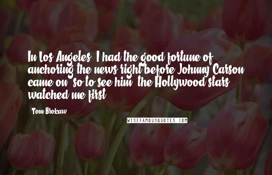 Tom Brokaw Quotes: In Los Angeles, I had the good fortune of anchoring the news right before Johnny Carson came on, so to see him, the Hollywood stars watched me first.