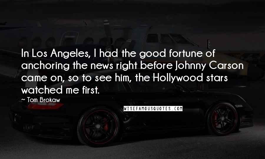 Tom Brokaw Quotes: In Los Angeles, I had the good fortune of anchoring the news right before Johnny Carson came on, so to see him, the Hollywood stars watched me first.