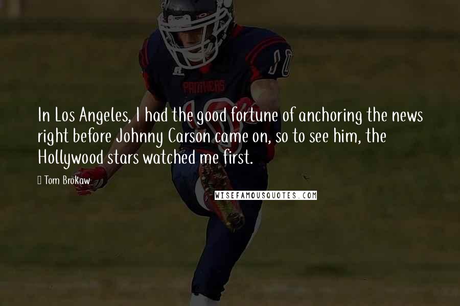 Tom Brokaw Quotes: In Los Angeles, I had the good fortune of anchoring the news right before Johnny Carson came on, so to see him, the Hollywood stars watched me first.