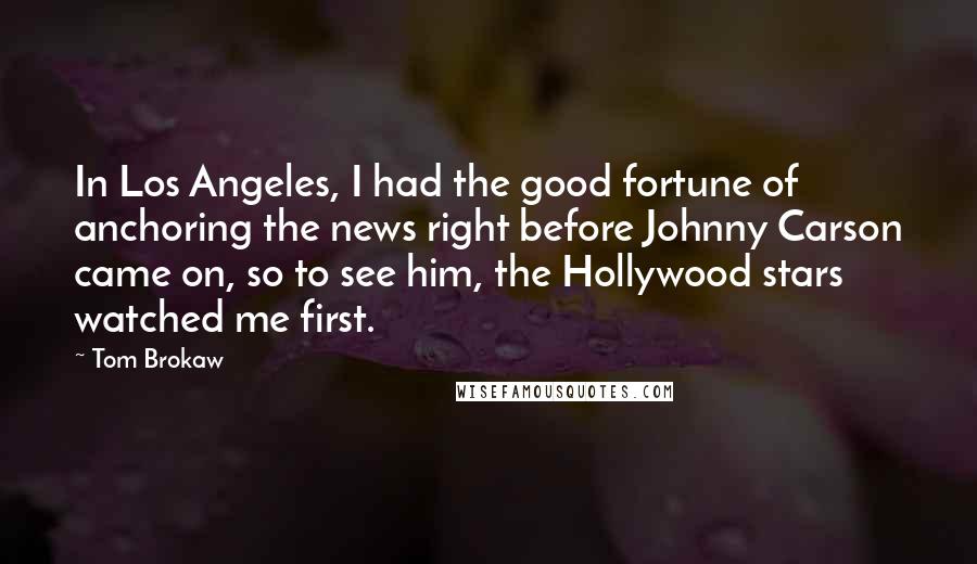 Tom Brokaw Quotes: In Los Angeles, I had the good fortune of anchoring the news right before Johnny Carson came on, so to see him, the Hollywood stars watched me first.