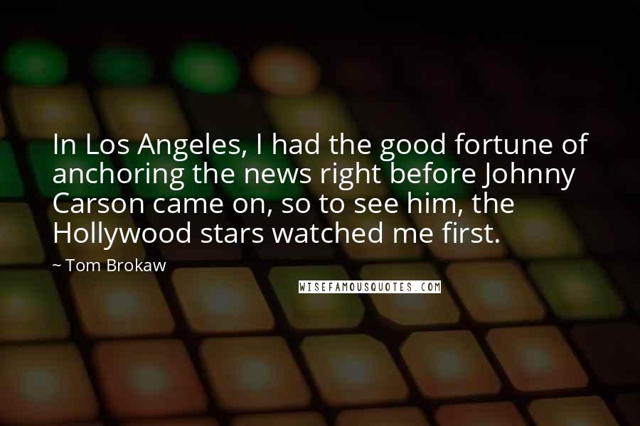 Tom Brokaw Quotes: In Los Angeles, I had the good fortune of anchoring the news right before Johnny Carson came on, so to see him, the Hollywood stars watched me first.