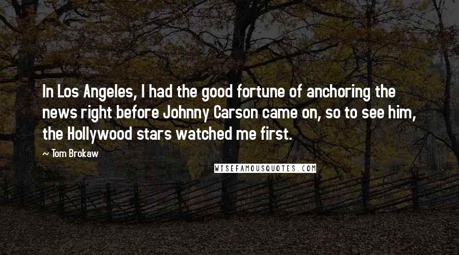Tom Brokaw Quotes: In Los Angeles, I had the good fortune of anchoring the news right before Johnny Carson came on, so to see him, the Hollywood stars watched me first.