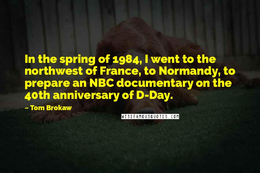 Tom Brokaw Quotes: In the spring of 1984, I went to the northwest of France, to Normandy, to prepare an NBC documentary on the 40th anniversary of D-Day.