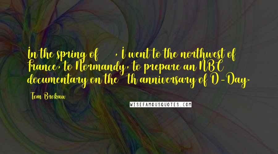 Tom Brokaw Quotes: In the spring of 1984, I went to the northwest of France, to Normandy, to prepare an NBC documentary on the 40th anniversary of D-Day.