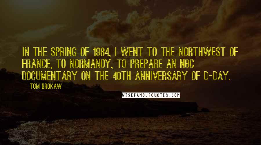 Tom Brokaw Quotes: In the spring of 1984, I went to the northwest of France, to Normandy, to prepare an NBC documentary on the 40th anniversary of D-Day.