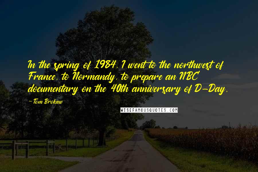 Tom Brokaw Quotes: In the spring of 1984, I went to the northwest of France, to Normandy, to prepare an NBC documentary on the 40th anniversary of D-Day.