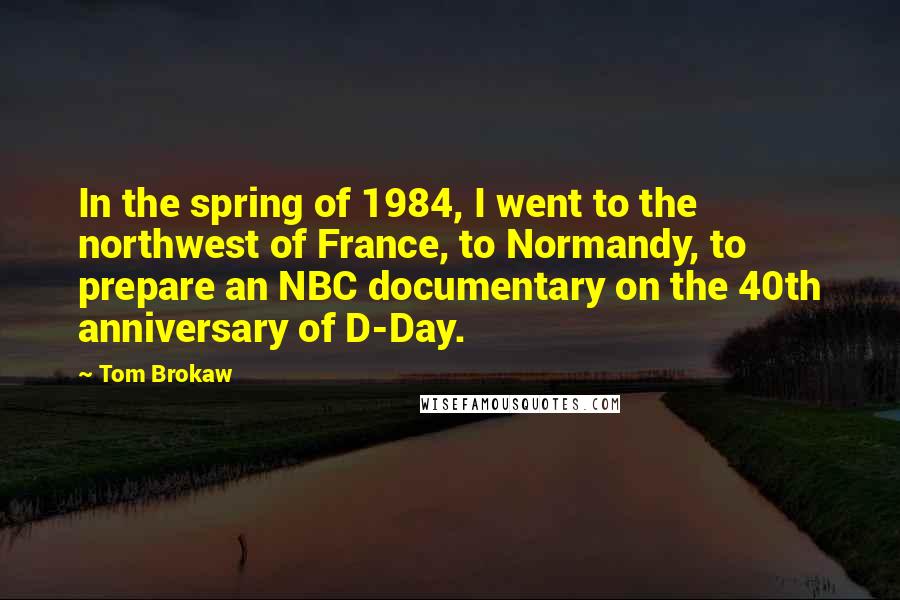 Tom Brokaw Quotes: In the spring of 1984, I went to the northwest of France, to Normandy, to prepare an NBC documentary on the 40th anniversary of D-Day.