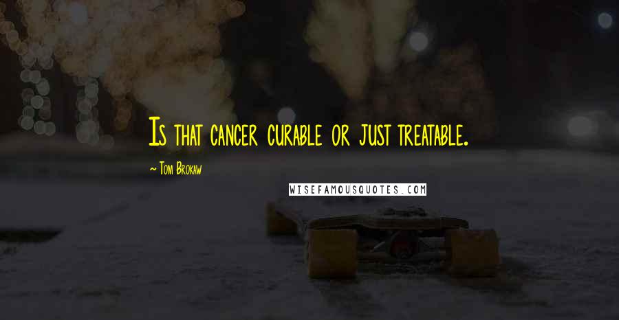 Tom Brokaw Quotes: Is that cancer curable or just treatable.
