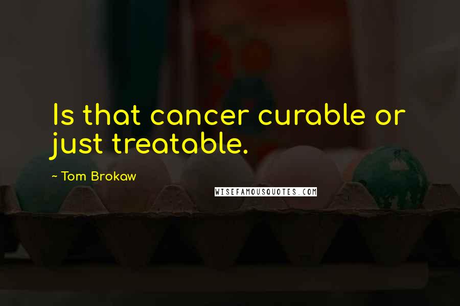 Tom Brokaw Quotes: Is that cancer curable or just treatable.