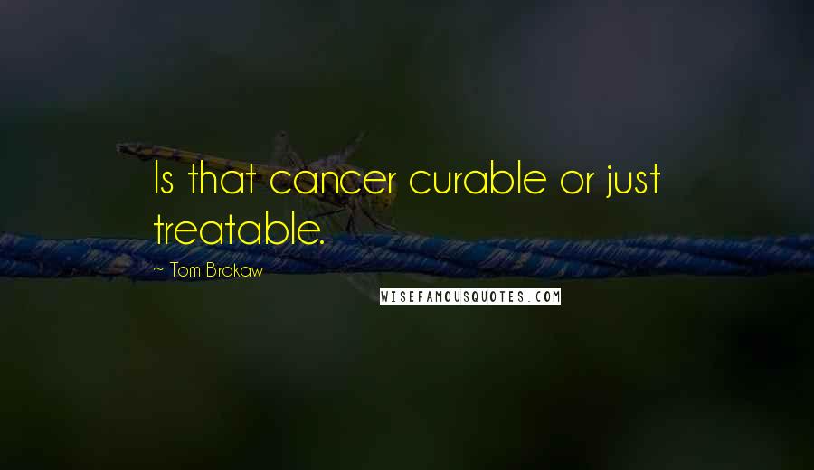 Tom Brokaw Quotes: Is that cancer curable or just treatable.