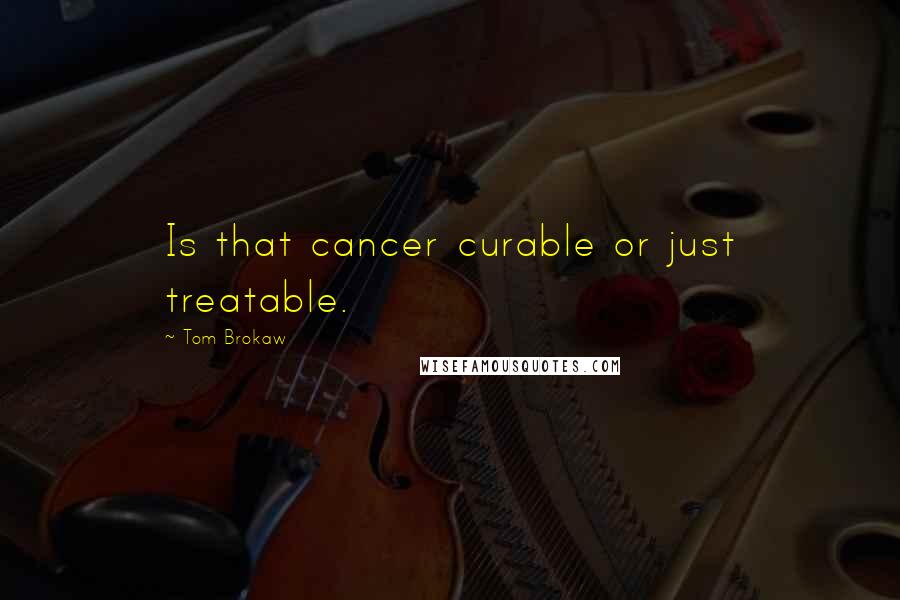 Tom Brokaw Quotes: Is that cancer curable or just treatable.