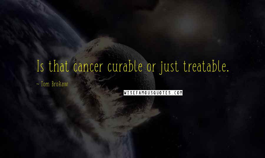 Tom Brokaw Quotes: Is that cancer curable or just treatable.