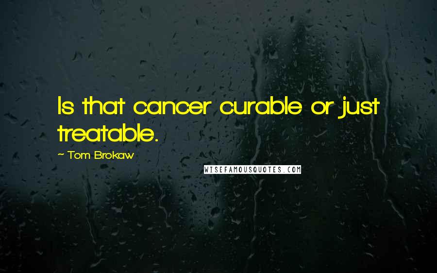 Tom Brokaw Quotes: Is that cancer curable or just treatable.