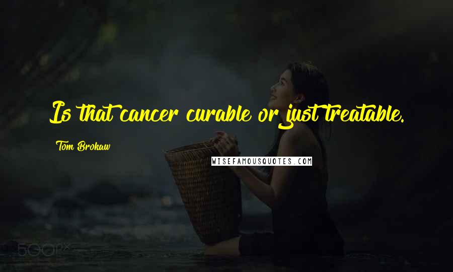 Tom Brokaw Quotes: Is that cancer curable or just treatable.