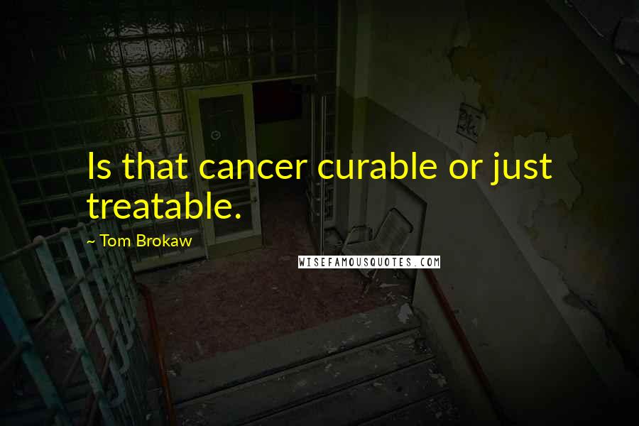 Tom Brokaw Quotes: Is that cancer curable or just treatable.