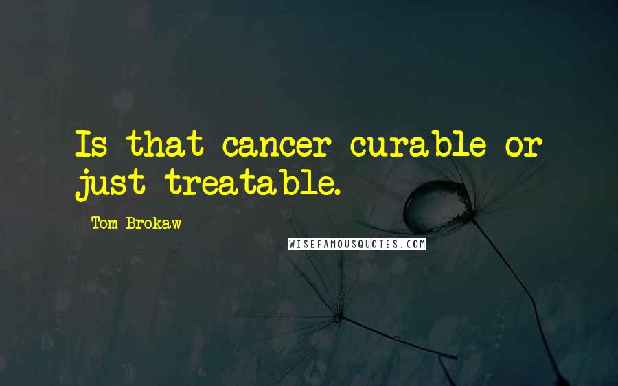 Tom Brokaw Quotes: Is that cancer curable or just treatable.