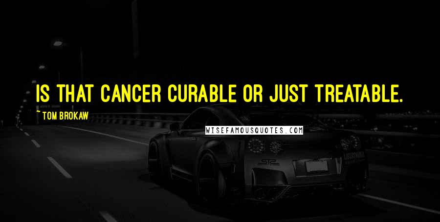 Tom Brokaw Quotes: Is that cancer curable or just treatable.
