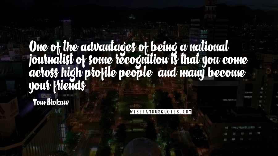 Tom Brokaw Quotes: One of the advantages of being a national journalist of some recognition is that you come across high-profile people, and many become your friends.