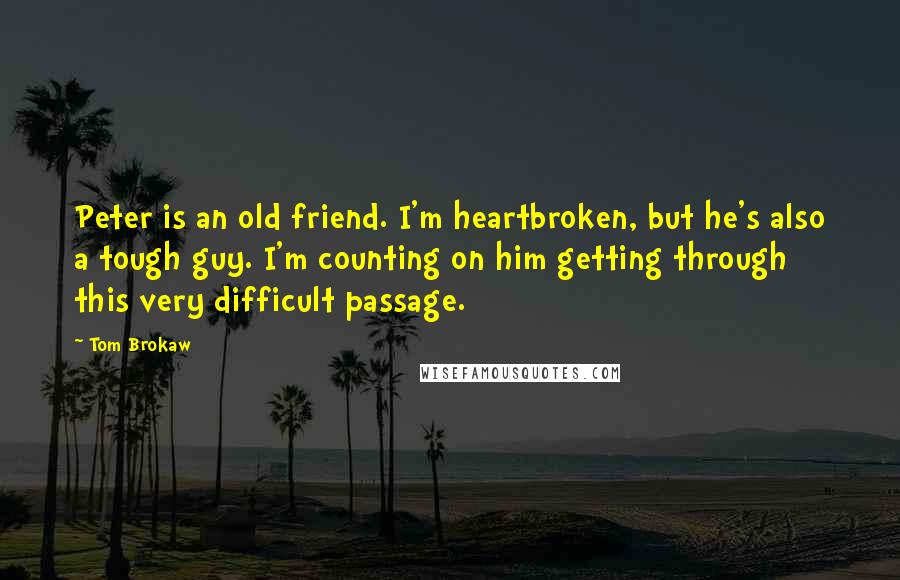 Tom Brokaw Quotes: Peter is an old friend. I'm heartbroken, but he's also a tough guy. I'm counting on him getting through this very difficult passage.