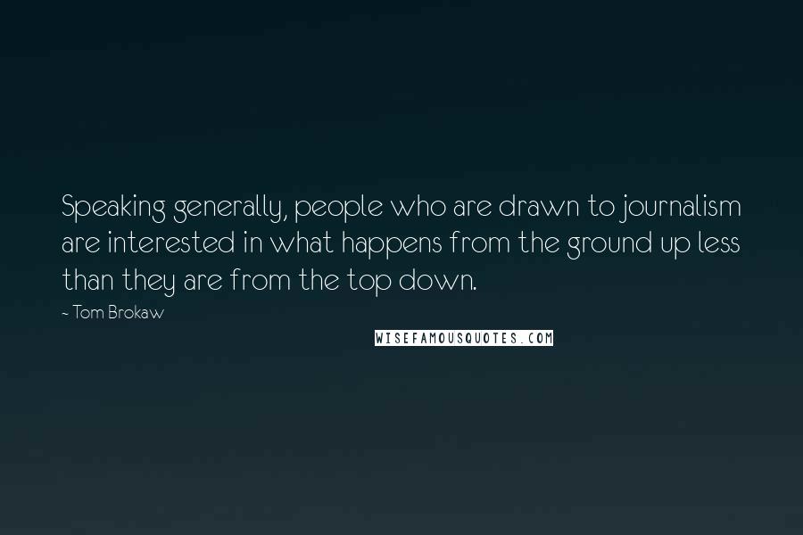 Tom Brokaw Quotes: Speaking generally, people who are drawn to journalism are interested in what happens from the ground up less than they are from the top down.