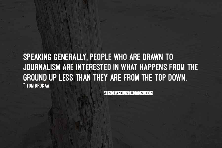 Tom Brokaw Quotes: Speaking generally, people who are drawn to journalism are interested in what happens from the ground up less than they are from the top down.