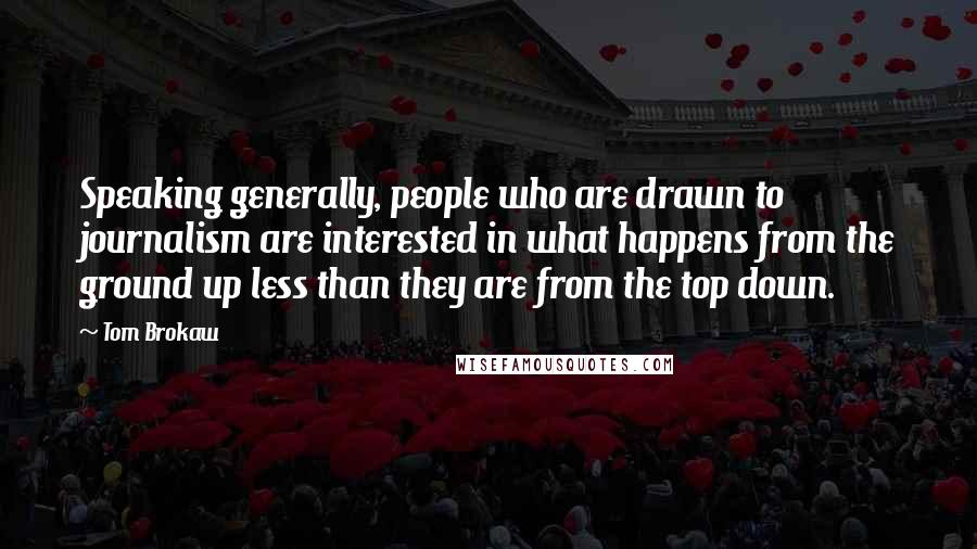 Tom Brokaw Quotes: Speaking generally, people who are drawn to journalism are interested in what happens from the ground up less than they are from the top down.