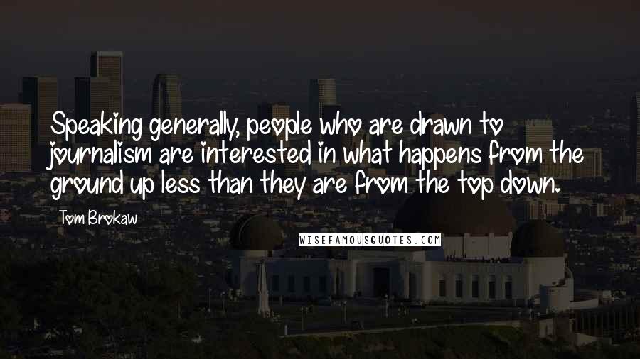 Tom Brokaw Quotes: Speaking generally, people who are drawn to journalism are interested in what happens from the ground up less than they are from the top down.