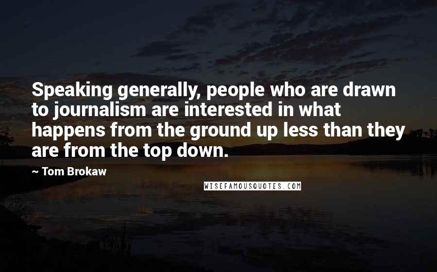 Tom Brokaw Quotes: Speaking generally, people who are drawn to journalism are interested in what happens from the ground up less than they are from the top down.