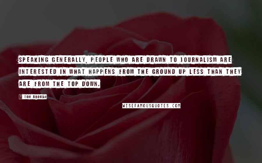 Tom Brokaw Quotes: Speaking generally, people who are drawn to journalism are interested in what happens from the ground up less than they are from the top down.