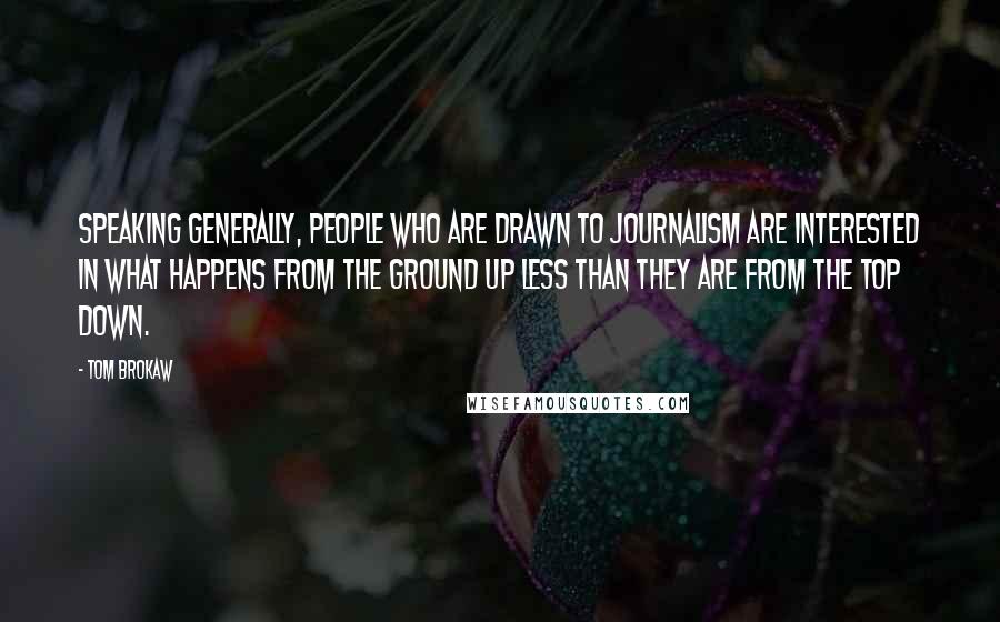 Tom Brokaw Quotes: Speaking generally, people who are drawn to journalism are interested in what happens from the ground up less than they are from the top down.