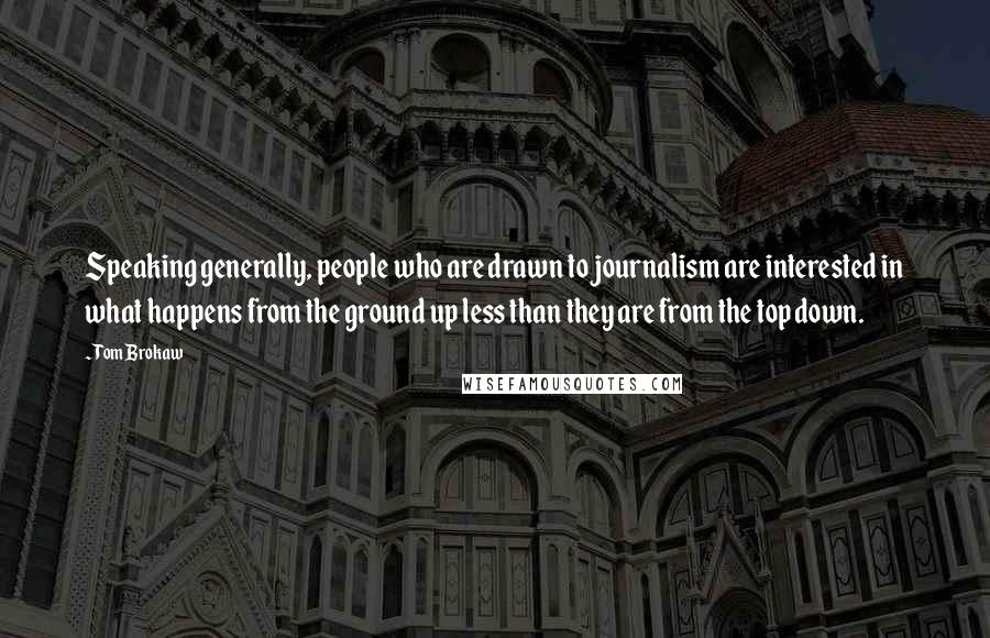 Tom Brokaw Quotes: Speaking generally, people who are drawn to journalism are interested in what happens from the ground up less than they are from the top down.