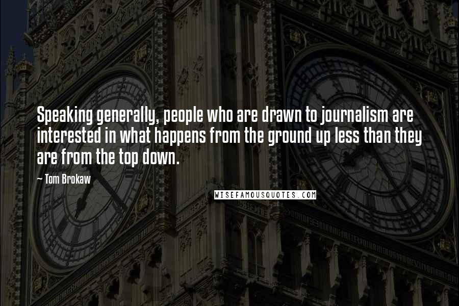 Tom Brokaw Quotes: Speaking generally, people who are drawn to journalism are interested in what happens from the ground up less than they are from the top down.