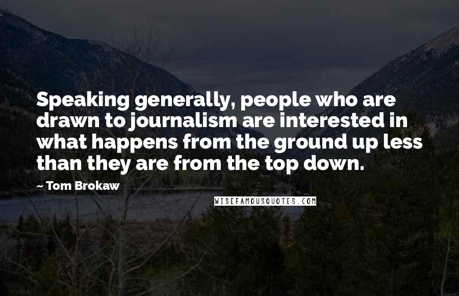 Tom Brokaw Quotes: Speaking generally, people who are drawn to journalism are interested in what happens from the ground up less than they are from the top down.