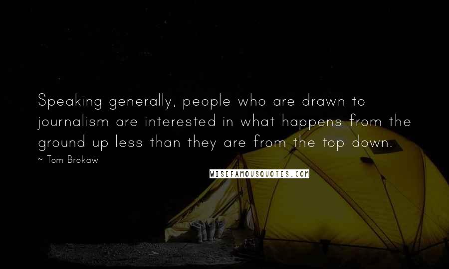 Tom Brokaw Quotes: Speaking generally, people who are drawn to journalism are interested in what happens from the ground up less than they are from the top down.