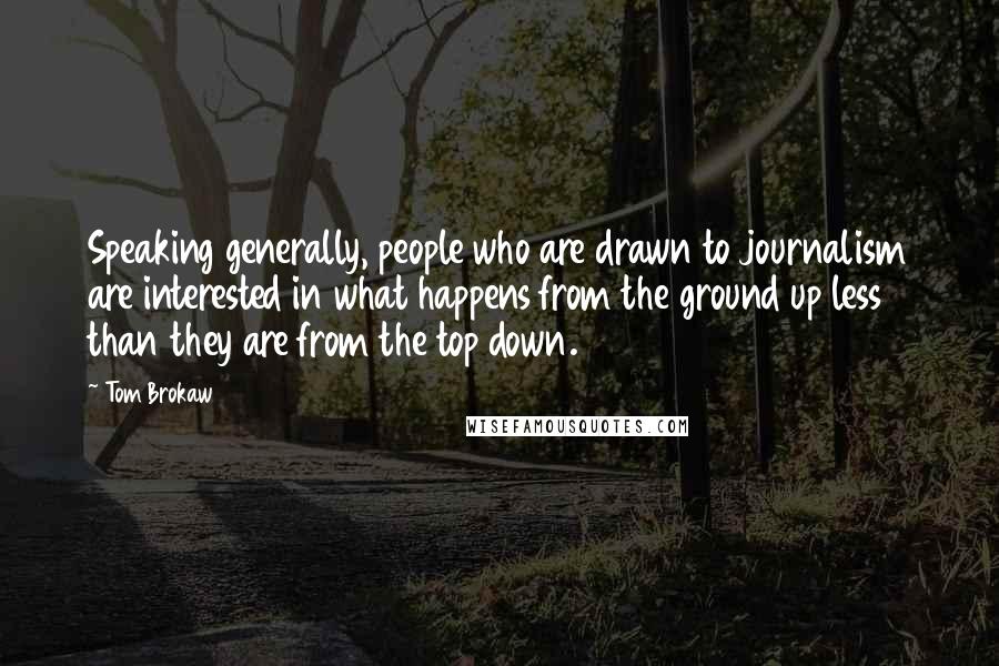 Tom Brokaw Quotes: Speaking generally, people who are drawn to journalism are interested in what happens from the ground up less than they are from the top down.