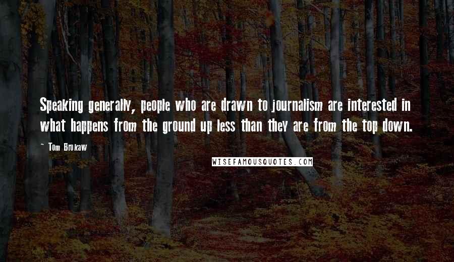 Tom Brokaw Quotes: Speaking generally, people who are drawn to journalism are interested in what happens from the ground up less than they are from the top down.