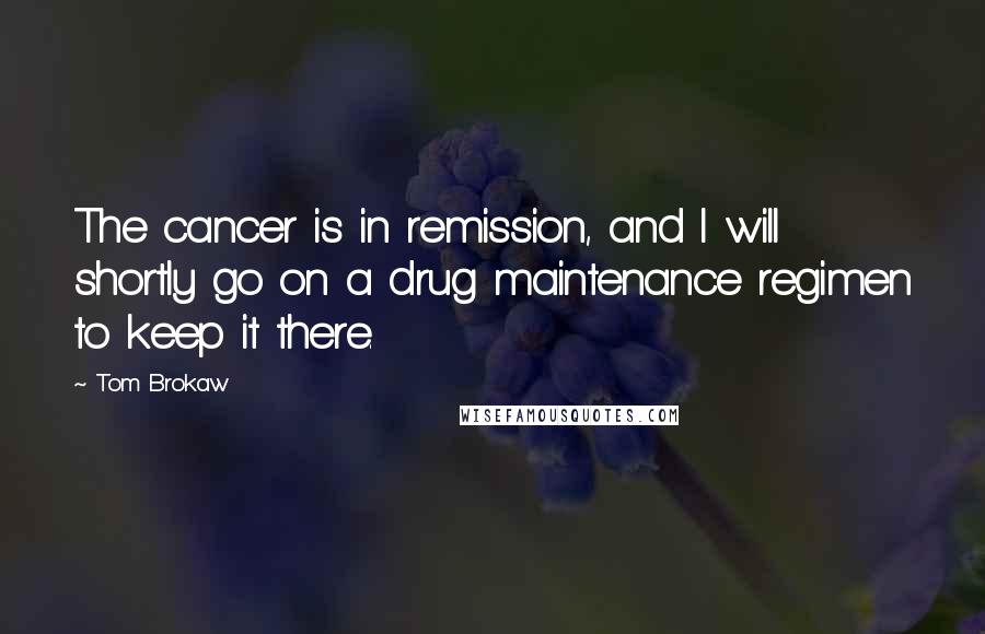 Tom Brokaw Quotes: The cancer is in remission, and I will shortly go on a drug maintenance regimen to keep it there.