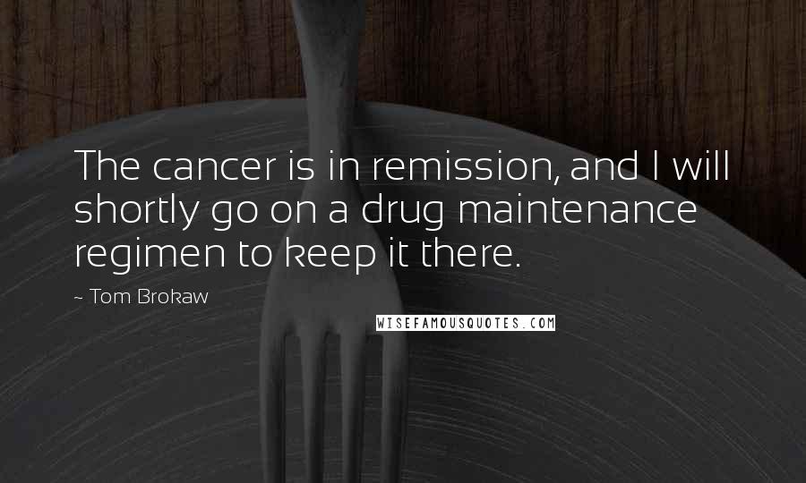 Tom Brokaw Quotes: The cancer is in remission, and I will shortly go on a drug maintenance regimen to keep it there.