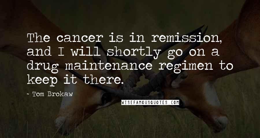 Tom Brokaw Quotes: The cancer is in remission, and I will shortly go on a drug maintenance regimen to keep it there.