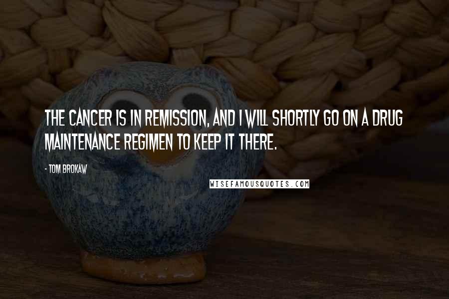Tom Brokaw Quotes: The cancer is in remission, and I will shortly go on a drug maintenance regimen to keep it there.