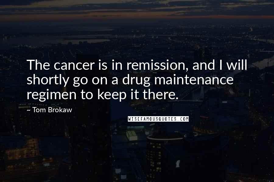 Tom Brokaw Quotes: The cancer is in remission, and I will shortly go on a drug maintenance regimen to keep it there.